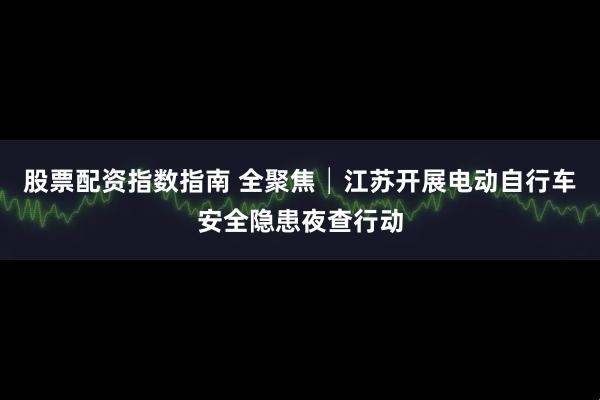 股票配资指数指南 全聚焦│江苏开展电动自行车安全隐患夜查行动