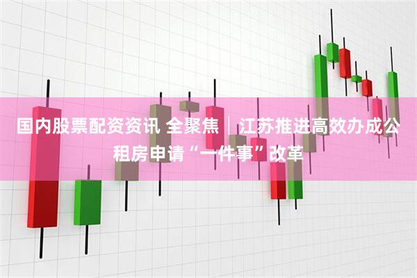 国内股票配资资讯 全聚焦│江苏推进高效办成公租房申请“一件事”改革