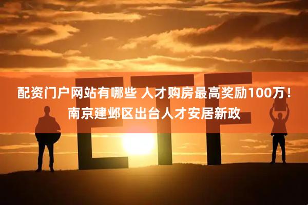 配资门户网站有哪些 人才购房最高奖励100万！南京建邺区出台人才安居新政