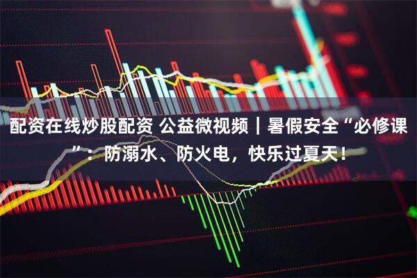 配资在线炒股配资 公益微视频｜暑假安全“必修课”：防溺水、防火电，快乐过夏天！