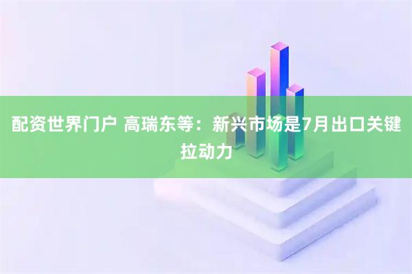 配资世界门户 高瑞东等：新兴市场是7月出口关键拉动力