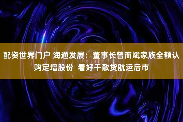 配资世界门户 海通发展：董事长曾而斌家族全额认购定增股份  看好干散货航运后市
