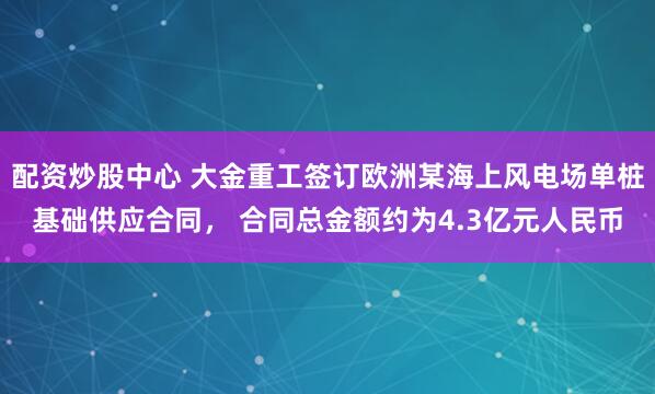 配资炒股中心 大金重工签订欧洲某海上风电场单桩基础供应合同， 合同总金额约为4.3亿元人民币