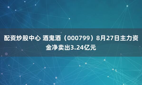 配资炒股中心 酒鬼酒（000799）8月27日主力资金净卖出3.24亿元