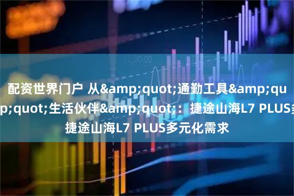 配资世界门户 从&quot;通勤工具&quot;到&quot;生活伙伴&quot;：捷途山海L7 PLUS多元化需求