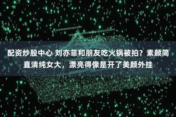 配资炒股中心 刘亦菲和朋友吃火锅被拍？素颜简直清纯女大，漂亮得像是开了美颜外挂