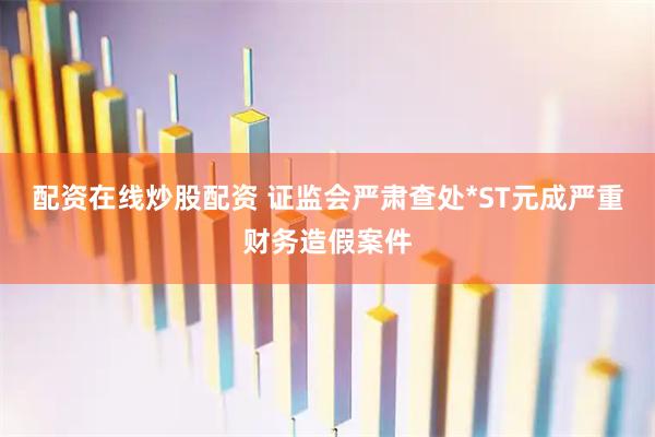 配资在线炒股配资 证监会严肃查处*ST元成严重财务造假案件