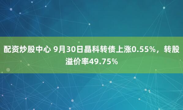 配资炒股中心 9月30日晶科转债上涨0.55%，转股溢价率49.75%