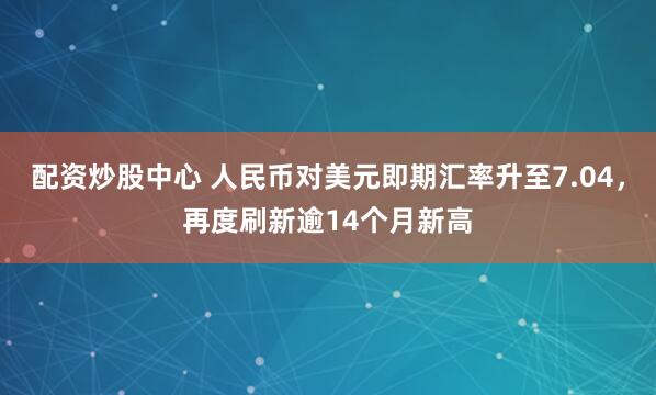 配资炒股中心 人民币对美元即期汇率升至7.04，再度刷新逾14个月新高
