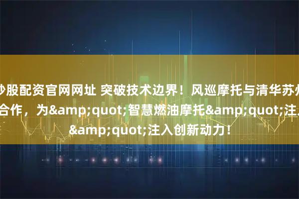 炒股配资官网网址 突破技术边界！风巡摩托与清华苏州汽研院战略合作，为"智慧燃油摩托"注入创新动力！