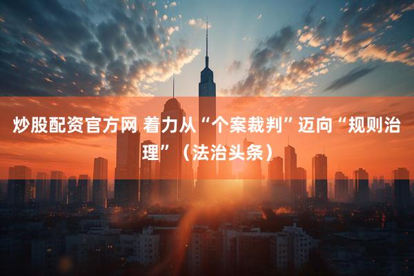 炒股配资官方网 着力从“个案裁判”迈向“规则治理”（法治头条）