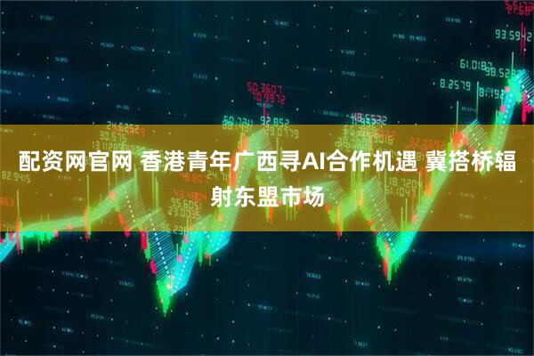配资网官网 香港青年广西寻AI合作机遇 冀搭桥辐射东盟市场