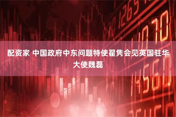 配资家 中国政府中东问题特使翟隽会见英国驻华大使魏磊