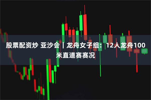 股票配资炒 亚沙会｜龙舟女子组：12人龙舟100米直道赛赛况