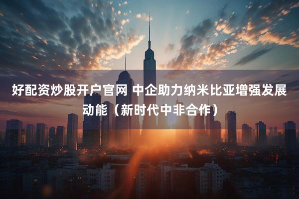 好配资炒股开户官网 中企助力纳米比亚增强发展动能（新时代中非合作）