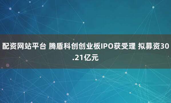 配资网站平台 腾盾科创创业板IPO获受理 拟募资30.21亿元