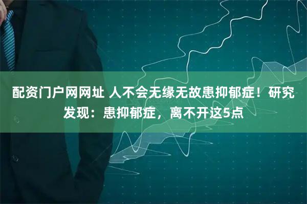 配资门户网网址 人不会无缘无故患抑郁症！研究发现：患抑郁症，离不开这5点