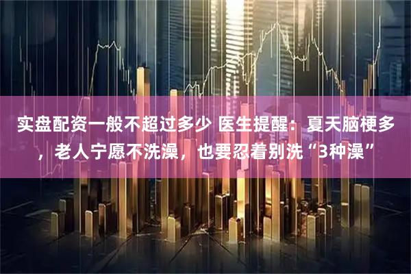 实盘配资一般不超过多少 医生提醒：夏天脑梗多，老人宁愿不洗澡，也要忍着别洗“3种澡”